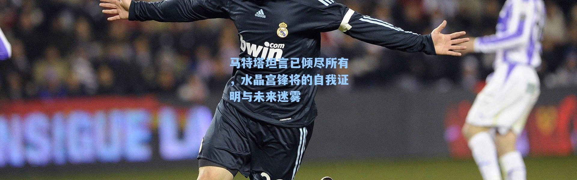 马特塔坦言已倾尽所有，水晶宫锋将的自我证明与未来迷雾