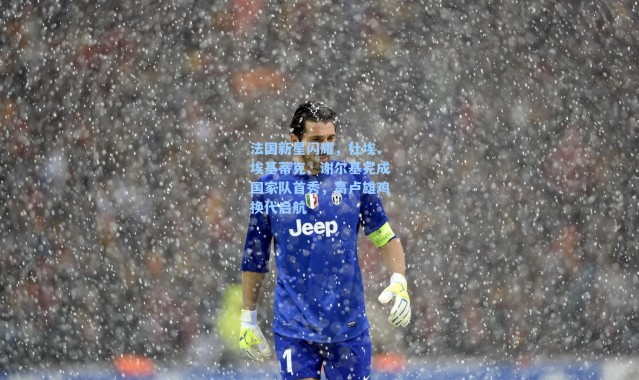 法国新星闪耀，杜埃、埃基蒂克、谢尔基完成国家队首秀，高卢雄鸡换代启航