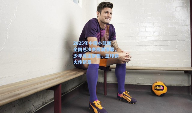 2025年中国小篮球全国总决赛圆满落幕，少年竞逐梦想，篮球薪火传新章