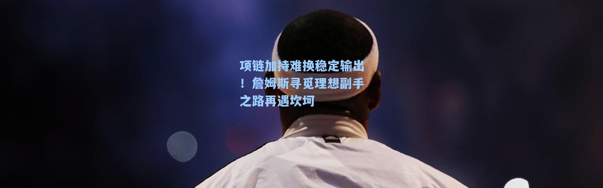 项链加持难换稳定输出!詹姆斯寻觅理想副手之路再遇坎坷