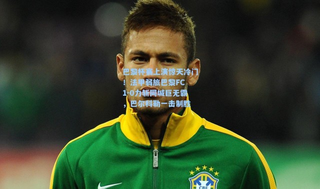 巴黎杯赛上演惊天冷门！法甲弱旅巴黎FC 1-0力斩同城巨无霸，巴尔科勒一击制胜