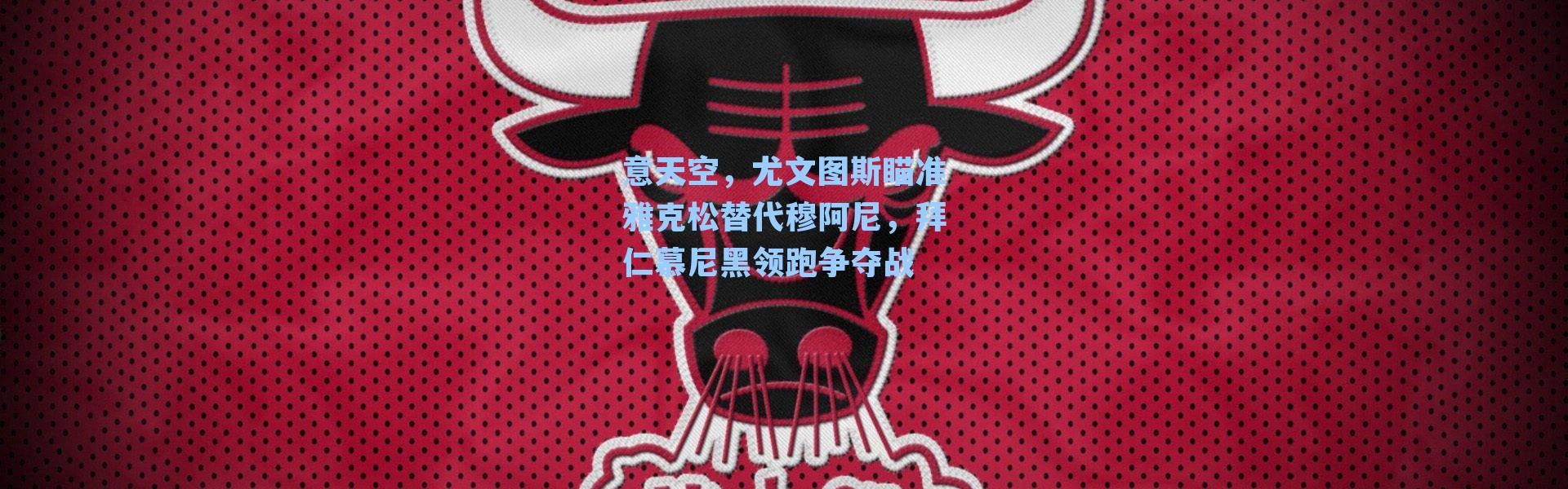 意天空,尤文图斯瞄准雅克松替代穆阿尼,拜仁慕尼黑领跑争夺战