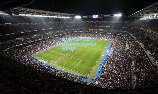 伊万执教首秀显胆识，国足客场战平新加坡开启新周期