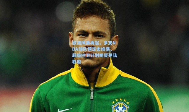 欧洲风暴再起,多支NBA球队锁定舍维德,超级控卫计划明夏登陆联盟
