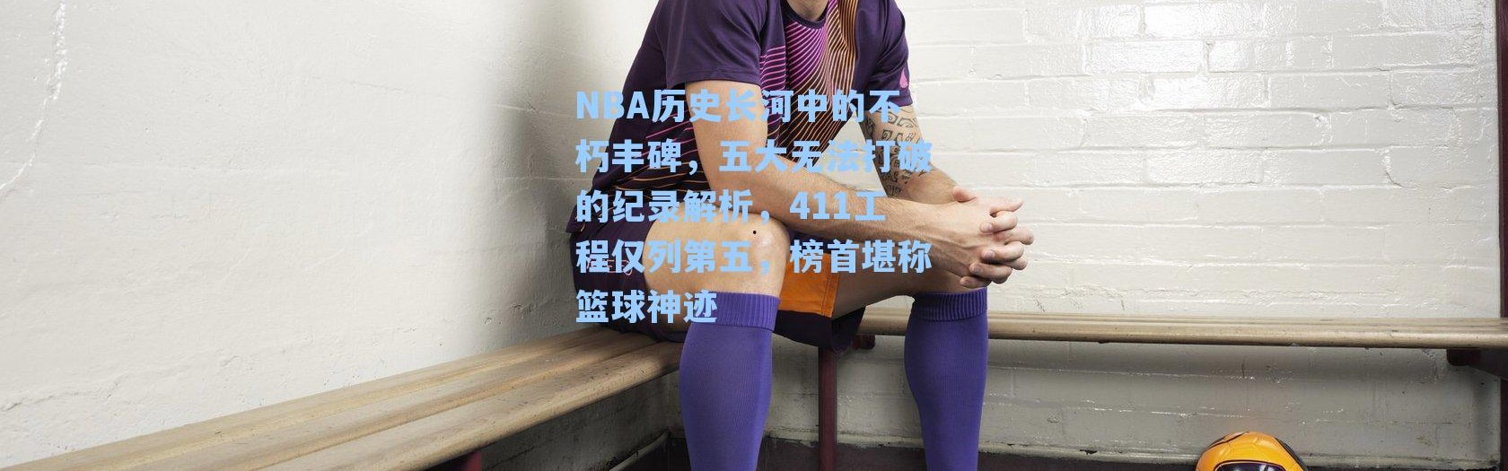 NBA历史长河中的不朽丰碑，五大无法打破的纪录解析，411工程仅列第五，榜首堪称篮球神迹