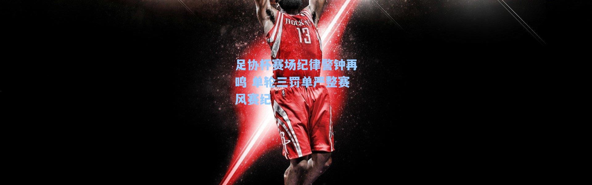 足协杯赛场纪律警钟再鸣 单轮三罚单严整赛风赛纪