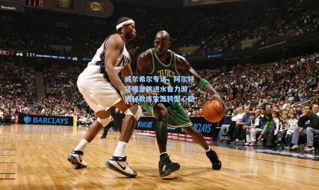 威尔希尔专访，阿尔特塔赠言跳进水奋力游，揭秘教练生涯转型心路