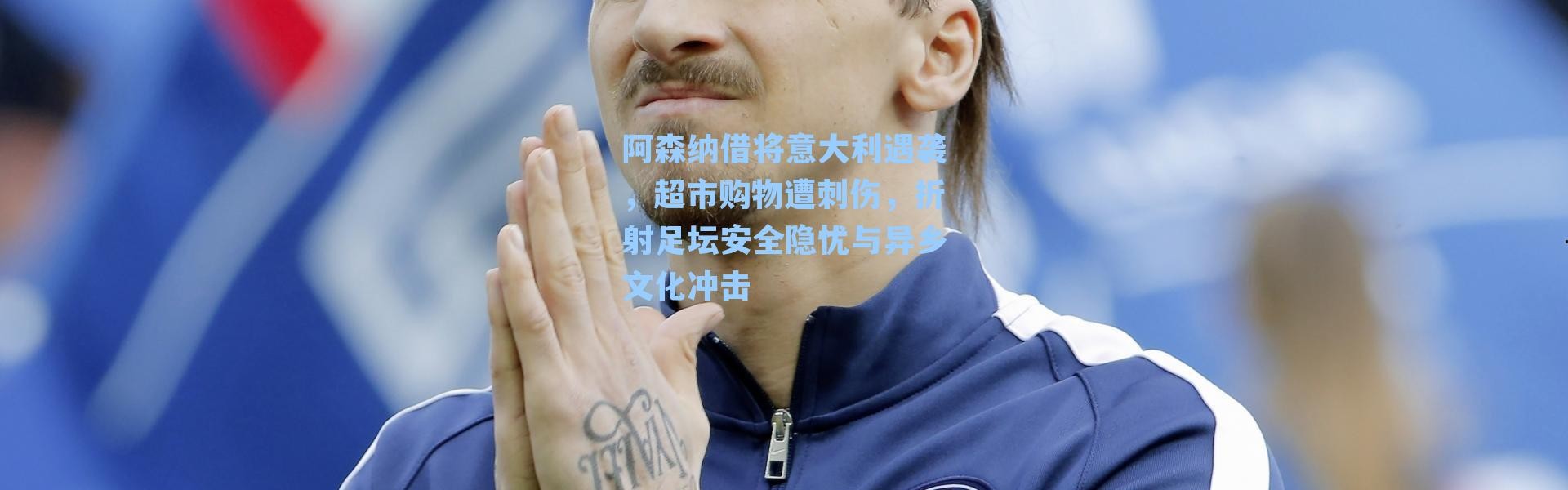 阿森纳借将意大利遇袭,超市购物遭刺伤,折射足坛安全隐忧与异乡文化冲击