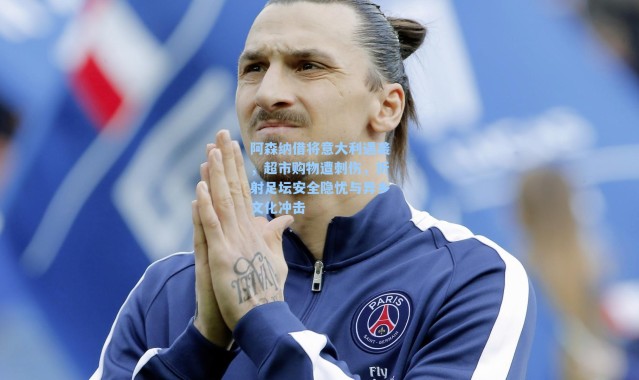 阿森纳借将意大利遇袭,超市购物遭刺伤,折射足坛安全隐忧与异乡文化冲击