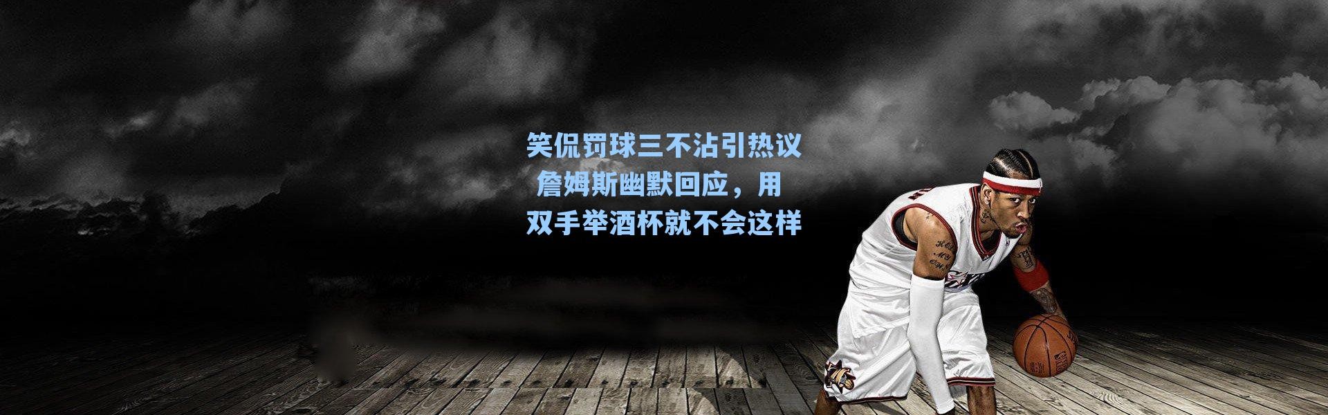笑侃罚球三不沾引热议 詹姆斯幽默回应,用双手举酒杯就不会这样