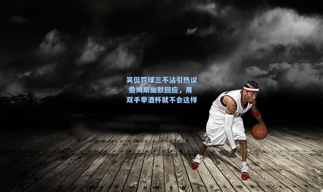 笑侃罚球三不沾引热议 詹姆斯幽默回应,用双手举酒杯就不会这样