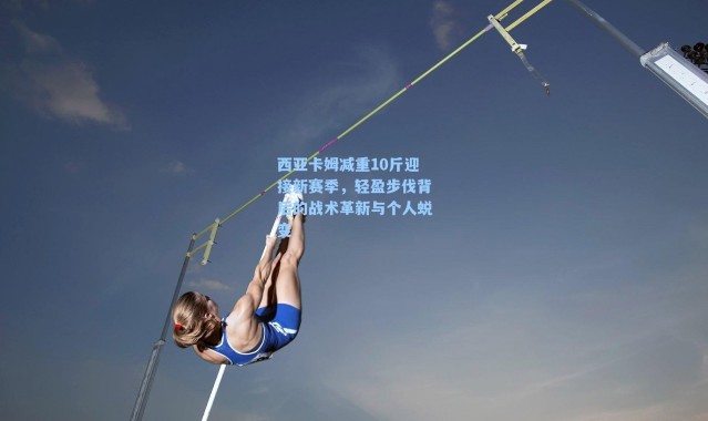 西亚卡姆减重10斤迎接新赛季,轻盈步伐背后的战术革新与个人蜕变