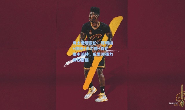 勇士重磅报价！库明加+穆迪+希尔德+首轮换小波特，库里迎强力锋线搭档