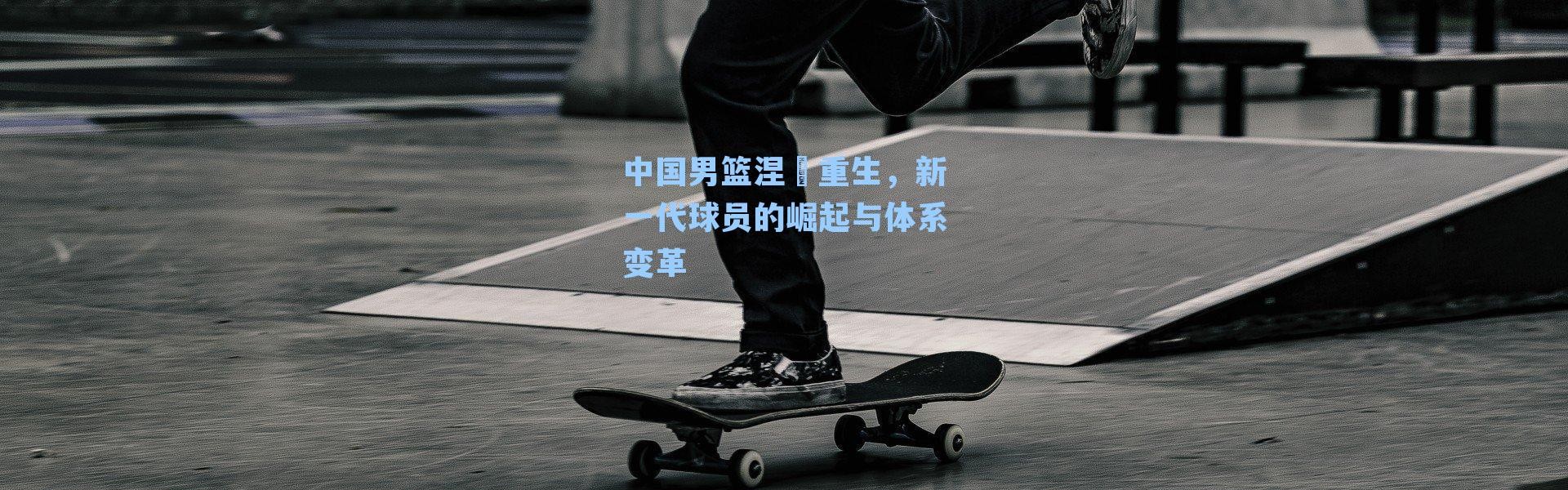中国男篮涅槃重生,新一代球员的崛起与体系变革