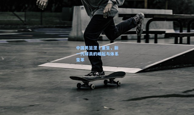 中国男篮涅槃重生,新一代球员的崛起与体系变革