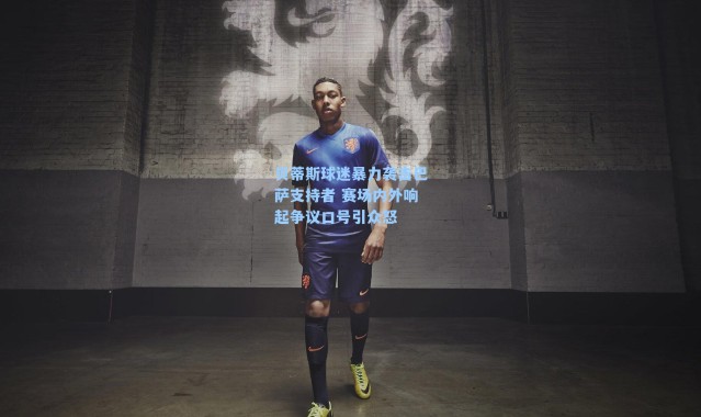 贝蒂斯球迷暴力袭击巴萨支持者 赛场内外响起争议口号引众怒