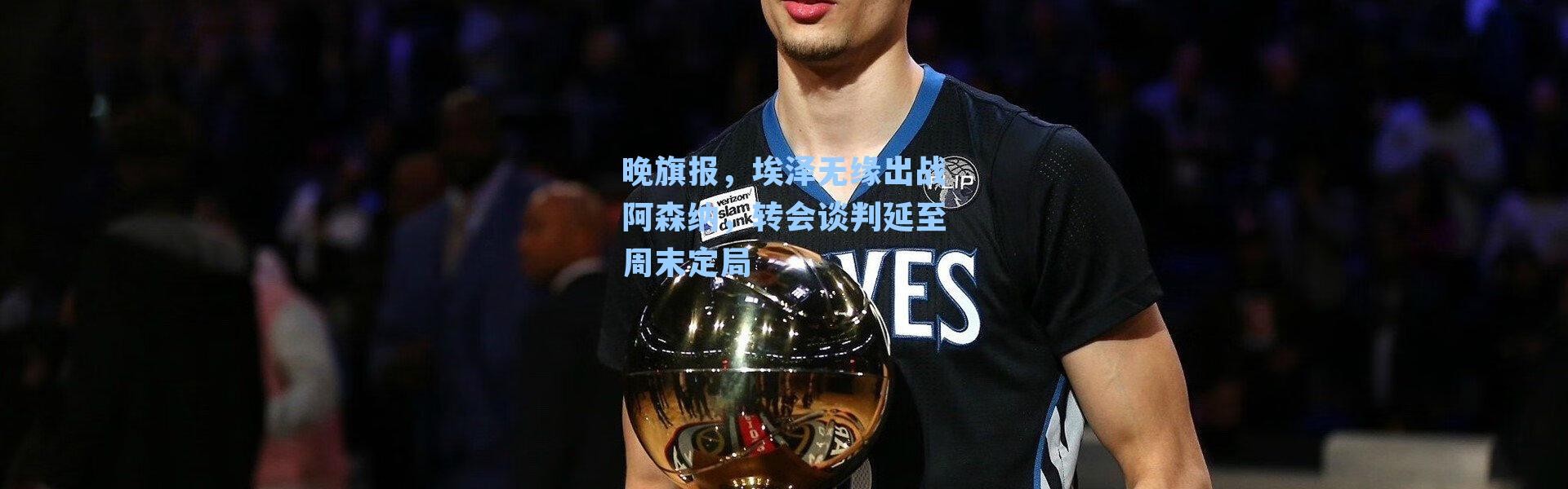 晚旗报,埃泽无缘出战阿森纳,转会谈判延至周末定局