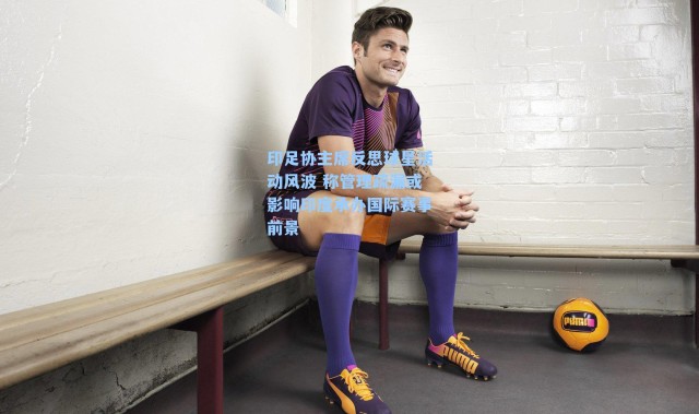 印足协主席反思球星活动风波 称管理疏漏或影响印度承办国际赛事前景