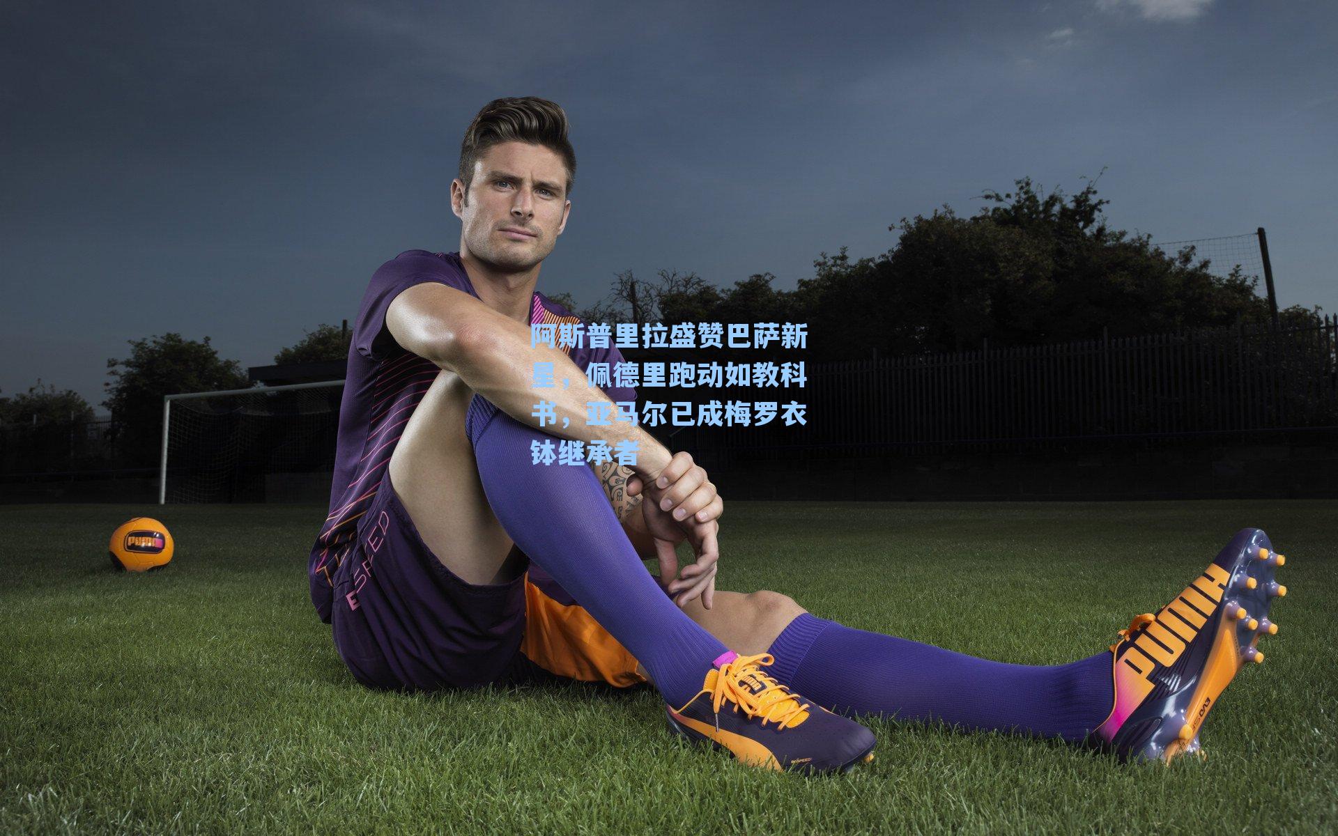 阿斯普里拉盛赞巴萨新星，佩德里跑动如教科书，亚马尔已成梅罗衣钵继承者