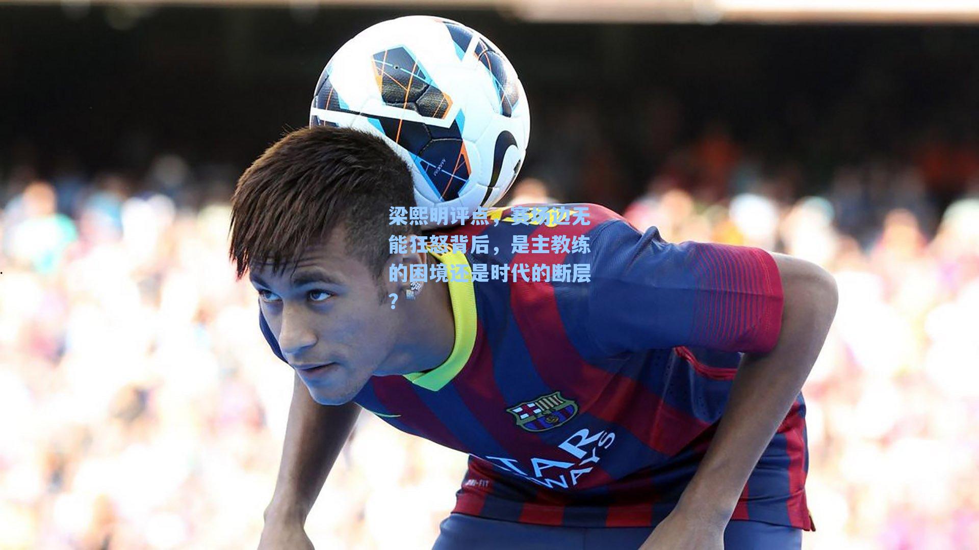 梁熙明评点,赛场边无能狂怒背后,是主教练的困境还是时代的断层?