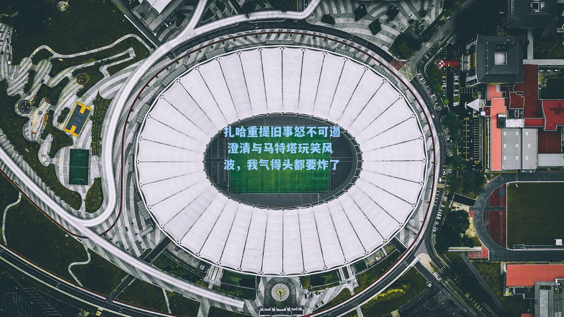 扎哈重提旧事怒不可遏 澄清与马特塔玩笑风波,我气得头都要炸了